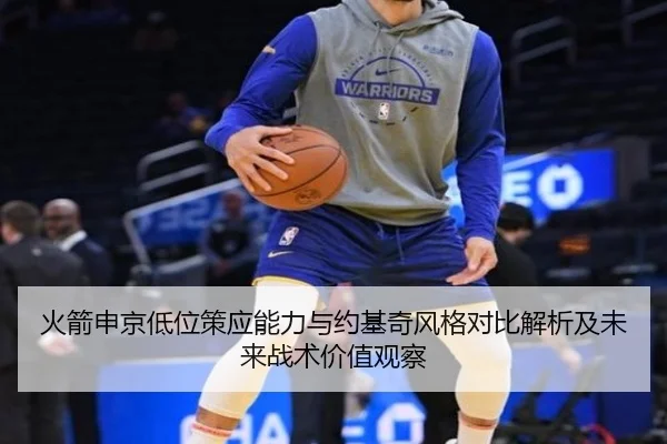 火箭申京低位策应能力与约基奇风格对比解析及未来战术价值观察