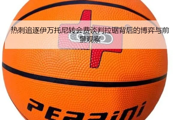 热刺追逐伊万托尼转会费谈判拉锯背后的博弈与前景观察 | pg