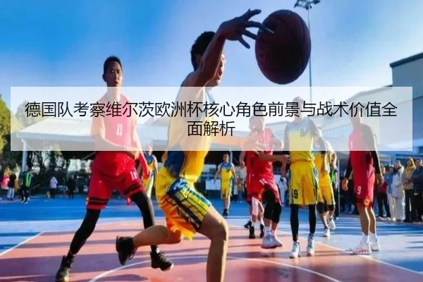 德国队考察维尔茨欧洲杯核心角色前景与战术价值全面解析