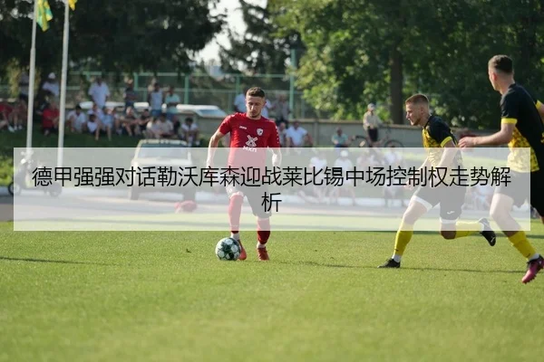 德甲强强对话勒沃库森迎战莱比锡中场控制权走势解析（pg）