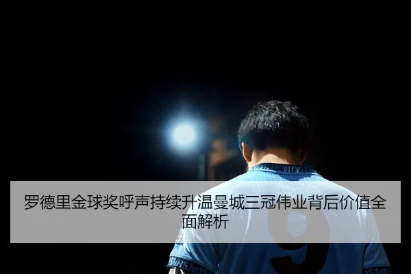 罗德里金球奖呼声持续升温曼城三冠伟业背后价值全面解析